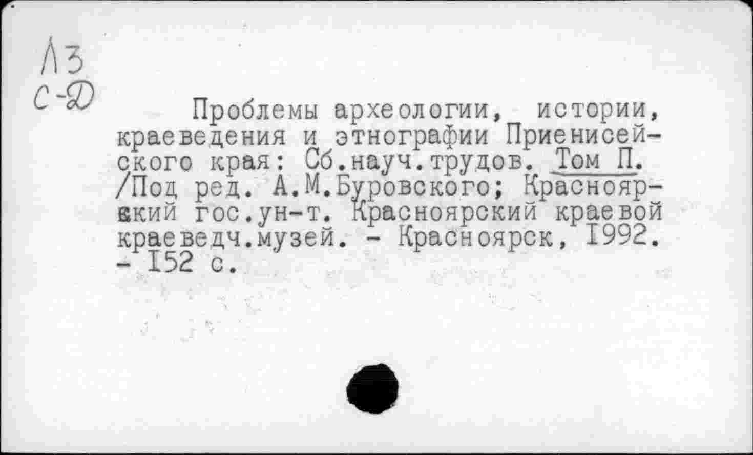 ﻿Лз
Проблемы археологии, истории, краеведения и этнографии Приенисей-ского края: Об.науч.трудов. Том П. /Под ред. А.М.Пуровского; Краснояр-акий гос.ун-т. Красноярский краевой краеведч.музей. - Красноярск, 1992. - 152 с.